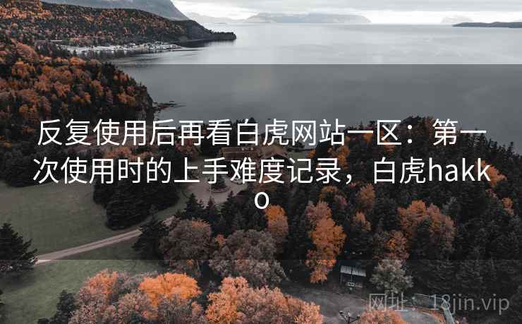 反复使用后再看白虎网站一区:第一次使用时的上手难度记录,白虎hakko