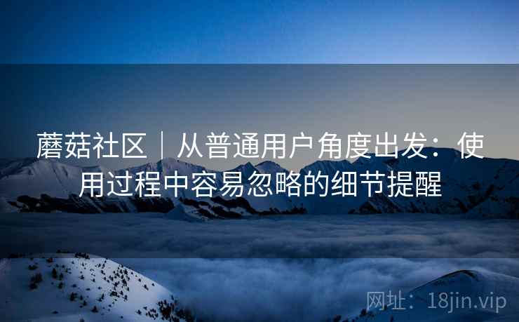 蘑菇社区|从普通用户角度出发:使用过程中容易忽略的细节提醒