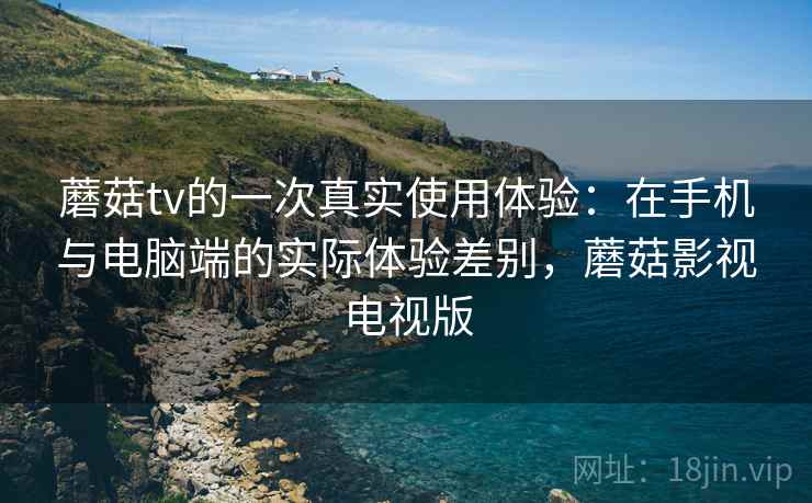 蘑菇tv的一次真实使用体验:在手机与电脑端的实际体验差别,蘑菇影视电视版