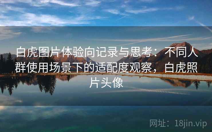 白虎图片体验向记录与思考:不同人群使用场景下的适配度观察,白虎照片头像