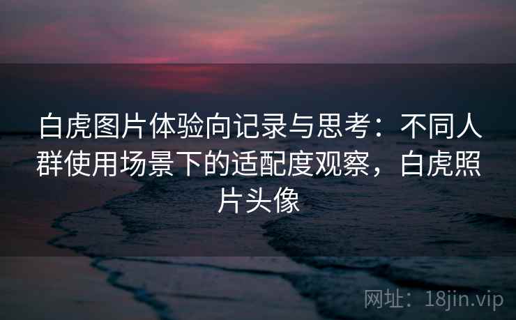 白虎图片体验向记录与思考:不同人群使用场景下的适配度观察,白虎照片头像