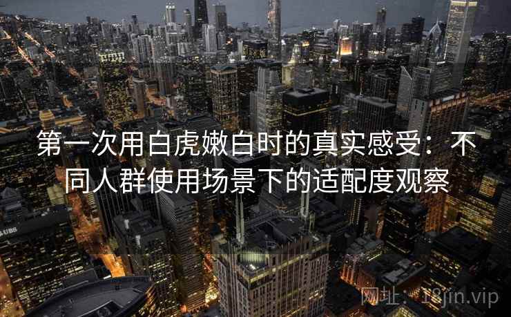 第一次用白虎嫩白时的真实感受:不同人群使用场景下的适配度观察
