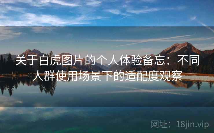 关于白虎图片的个人体验备忘:不同人群使用场景下的适配度观察