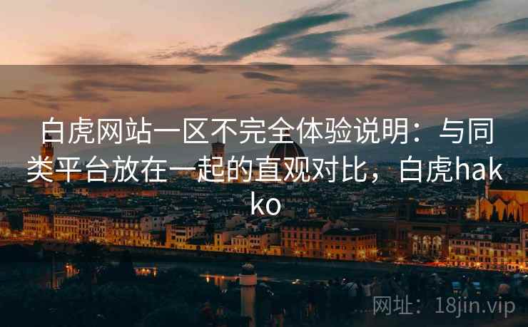 白虎网站一区不完全体验说明:与同类平台放在一起的直观对比,白虎hakko