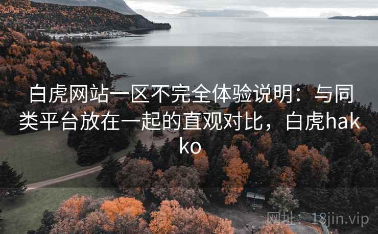 白虎网站一区不完全体验说明:与同类平台放在一起的直观对比,白虎hakko