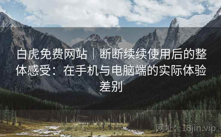 白虎免费网站｜断断续续使用后的整体感受：在手机与电脑端的实际体验差别