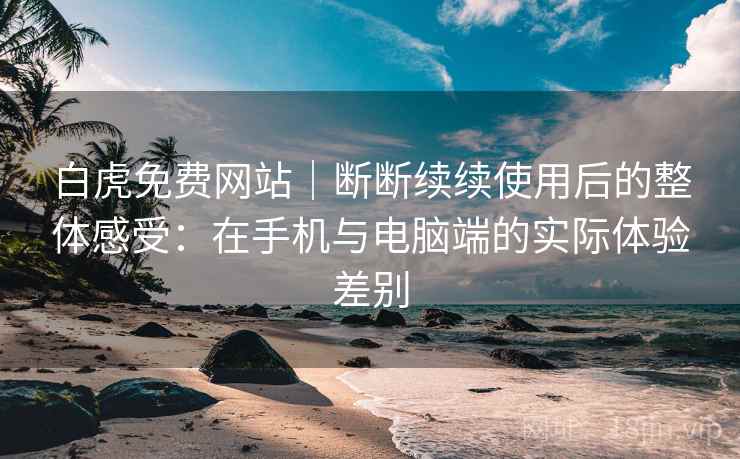 白虎免费网站｜断断续续使用后的整体感受：在手机与电脑端的实际体验差别