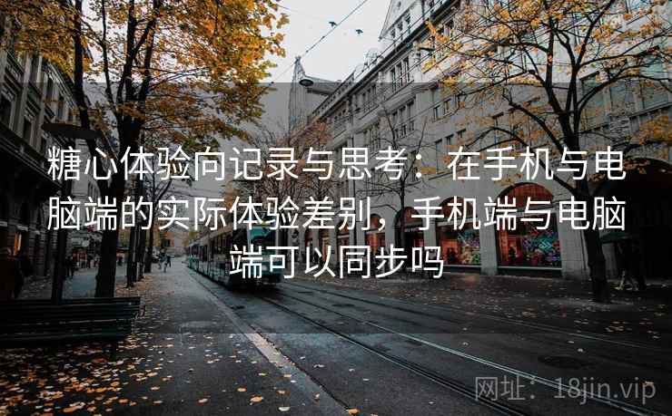 糖心体验向记录与思考：在手机与电脑端的实际体验差别，手机端与电脑端可以同步吗