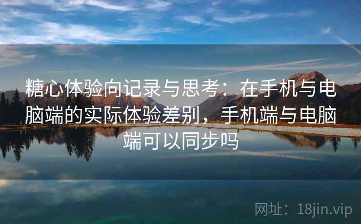糖心体验向记录与思考：在手机与电脑端的实际体验差别，手机端与电脑端可以同步吗