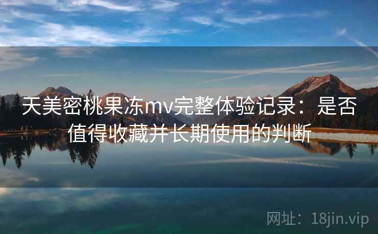 天美密桃果冻mv完整体验记录：是否值得收藏并长期使用的判断