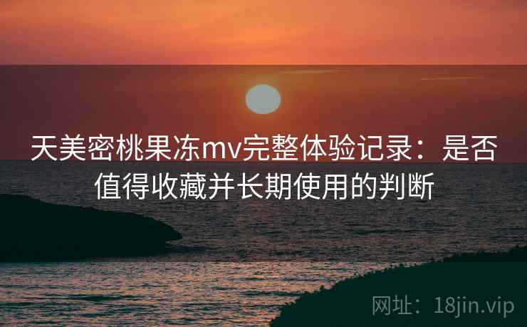 天美密桃果冻mv完整体验记录：是否值得收藏并长期使用的判断