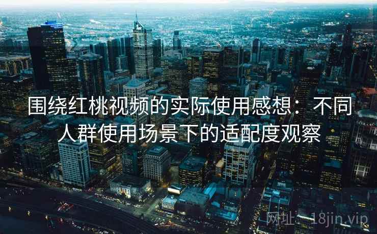 围绕红桃视频的实际使用感想：不同人群使用场景下的适配度观察