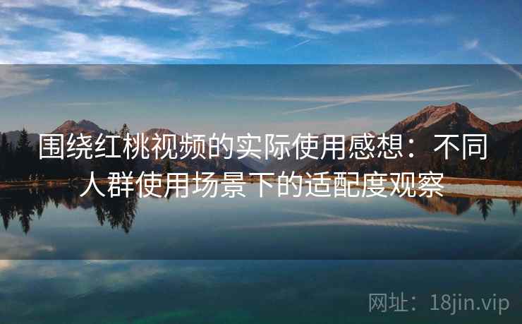 围绕红桃视频的实际使用感想：不同人群使用场景下的适配度观察