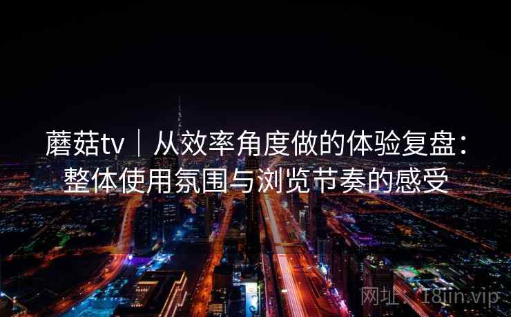 蘑菇tv｜从效率角度做的体验复盘：整体使用氛围与浏览节奏的感受