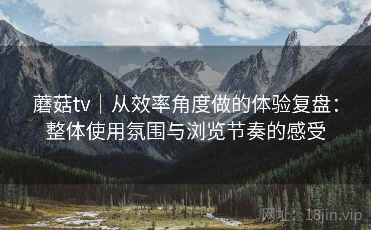 蘑菇tv｜从效率角度做的体验复盘：整体使用氛围与浏览节奏的感受