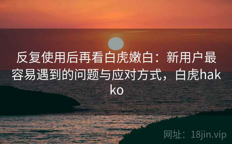 反复使用后再看白虎嫩白：新用户最容易遇到的问题与应对方式，白虎hakko