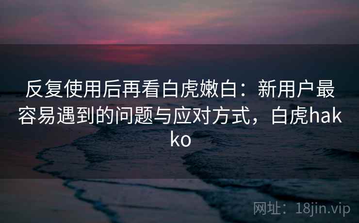 反复使用后再看白虎嫩白：新用户最容易遇到的问题与应对方式，白虎hakko