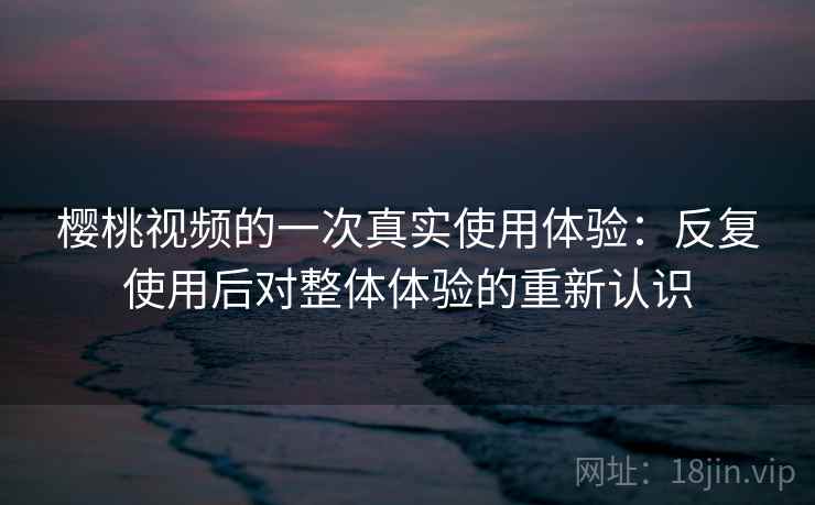 樱桃视频的一次真实使用体验：反复使用后对整体体验的重新认识