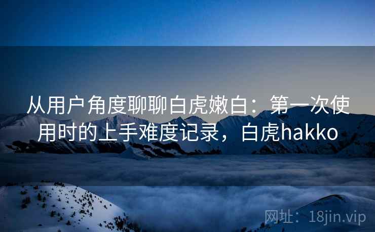 从用户角度聊聊白虎嫩白：第一次使用时的上手难度记录，白虎hakko