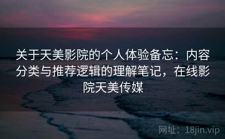 关于天美影院的个人体验备忘：内容分类与推荐逻辑的理解笔记，在线影院天美传媒