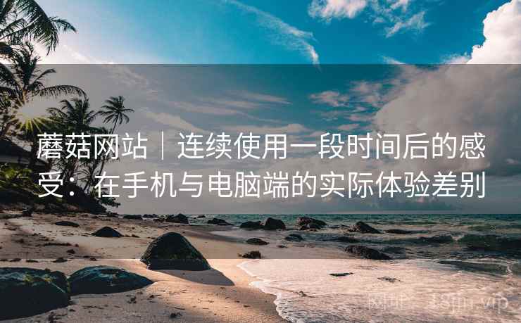 蘑菇网站｜连续使用一段时间后的感受：在手机与电脑端的实际体验差别