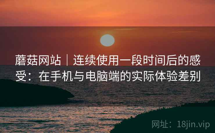 蘑菇网站｜连续使用一段时间后的感受：在手机与电脑端的实际体验差别
